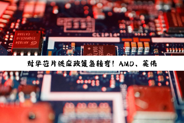 对华芯片供应政策急转弯！AMD、英伟达同步“解禁”